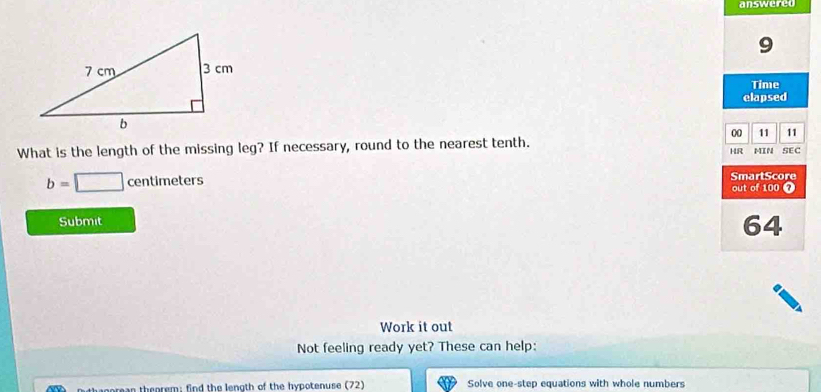 answered 
9 
Time 
elapsed 
00 11 11 
What is the length of the missing leg? If necessary, round to the nearest tenth. MIN SEC 
HR 
SmartScore
b=□ centimeters out of 100 7 
Submit 
64 
Work it out 
Not feeling ready yet? These can help: 
ta c orean theorem: find the length of the hypotenuse (72) Solve one-step equations with whole numbers