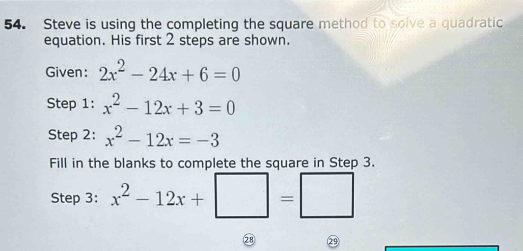 Steve is using the completing the square method to solve a quadratic 
equation. His first 2 steps are shown. 
Given: 2x^2-24x+6=0
Step 1: x^2-12x+3=0
Step 2: x^2-12x=-3
Fill in the blanks to complete the square in Step 3. 
Step 3: x^2-12x+ |=|
②8