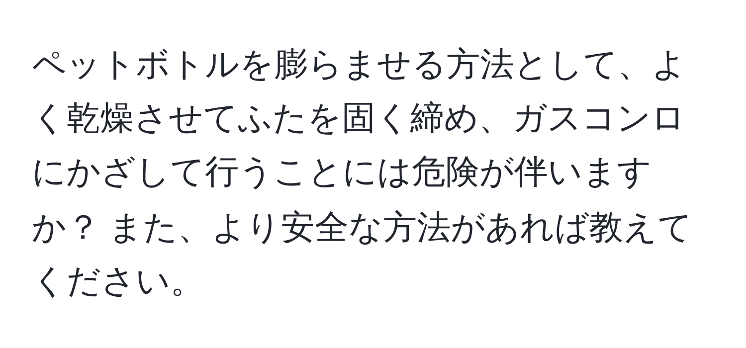 ペットボトルを膨らませる方法として、よく乾燥させてふたを固く締め、ガスコンロにかざして行うことには危険が伴いますか？ また、より安全な方法があれば教えてください。