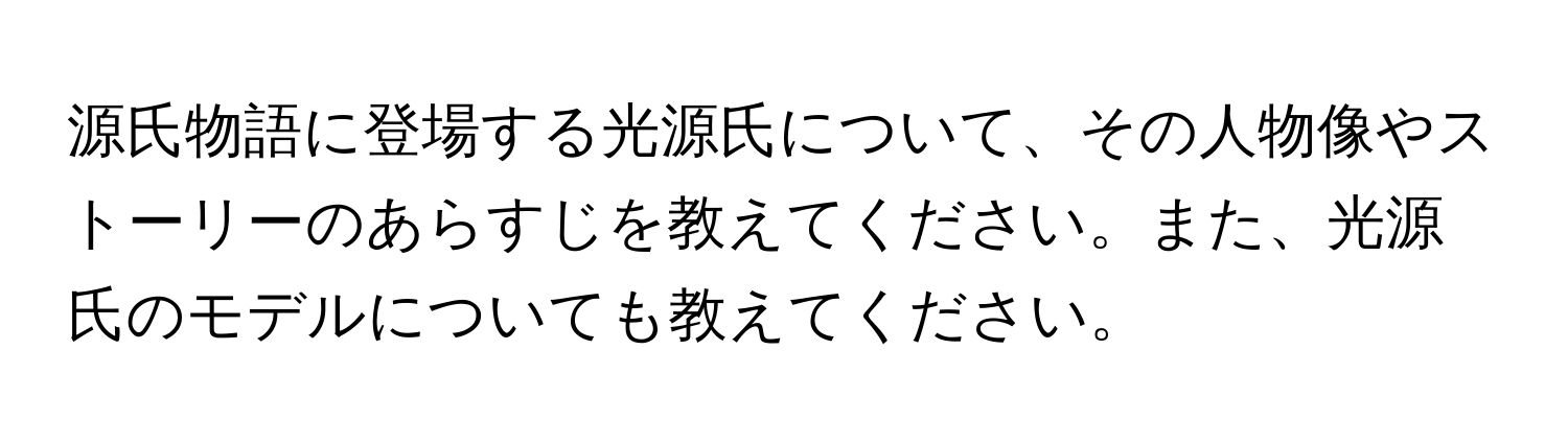 源氏物語に登場する光源氏について、その人物像やストーリーのあらすじを教えてください。また、光源氏のモデルについても教えてください。