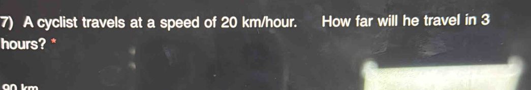 A cyclist travels at a speed of 20 km/hour. How far will he travel in 3
hours? * 
an km