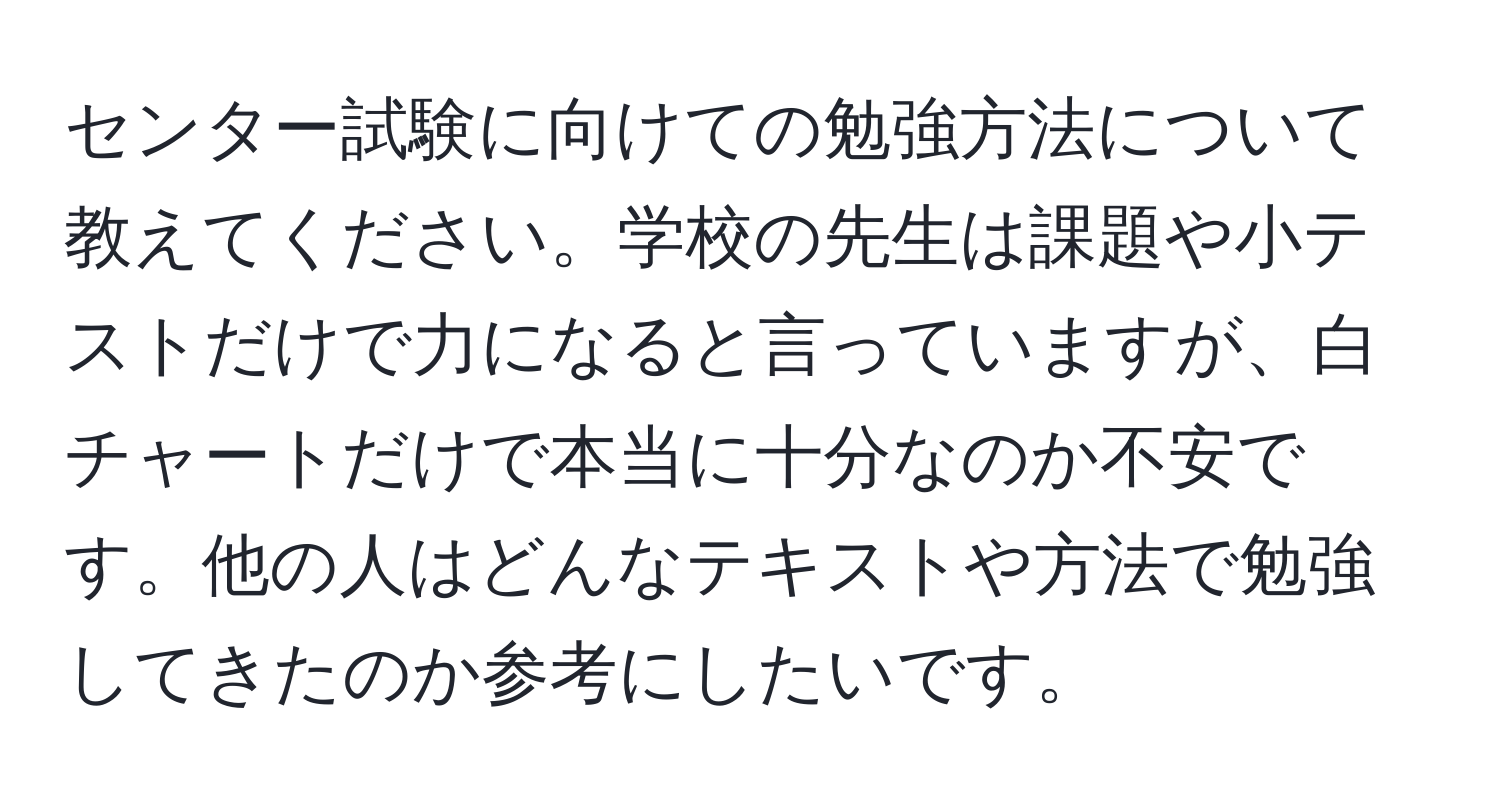 センター試験に向けての勉強方法について教えてください。学校の先生は課題や小テストだけで力になると言っていますが、白チャートだけで本当に十分なのか不安です。他の人はどんなテキストや方法で勉強してきたのか参考にしたいです。