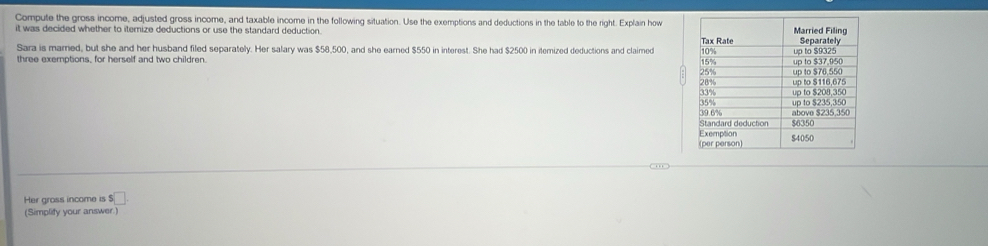 Compute the gross income, adjusted gross income, and taxable income in the following situation. Use the exemptions and deductions in the table to the right. Explain how 
it was decided whether to iternize deductions or use the standard deduction. 
Sara is marned, but she and her husband filed separately. Her salary was $58,500, and she earned $550 in interest. She had $2500 in itemized deductions and claimed 
three exemptions, for herself and two children. 
Her gross income is ! $□
(Simplify your answer.)