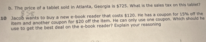 The price of a tablet sold in Atlanta, Georgia is $725. What is the sales tax on this tablet? 
10 Jacob wants to buy a new e-book reader that costs $120. He has a coupon for 15% off the 
item and another coupon for $20 off the item. He can only use one coupon. Which should he 
use to get the best deal on the e-book reader? Explain your reasoning