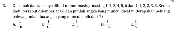 Dua buah dadu, sisinya diberi nomor masing-masing 1, 2, 3, 4, 5, 6 dan 1, 1, 2, 2, 3, 3. Kedua
dadu tersebut dilempar acak, dan jumlah angka yang muncul dicatat. Berapakah peluang
bahwa jumlah dua angka yang muncul lebih dari 7?
A.  1/18  B.  1/12  C.  1/9  D.  5/36  E.  1/6 