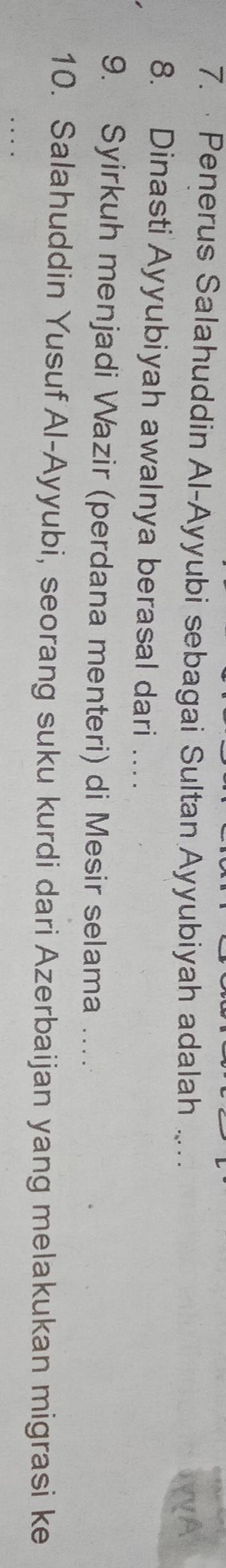 · Penerus Salahuddin Al-Ayyubi sebagai Sultan Ayyubiyah adalah . 
A 
8. Dinasti Ayyubiyah awalnya berasal dari …. 
9. Syirkuh menjadi Wazir (perdana menteri) di Mesir selama .... 
10. Salahuddin Yusuf Al-Ayyubi, seorang suku kurdi dari Azerbaijan yang melakukan migrasi ke