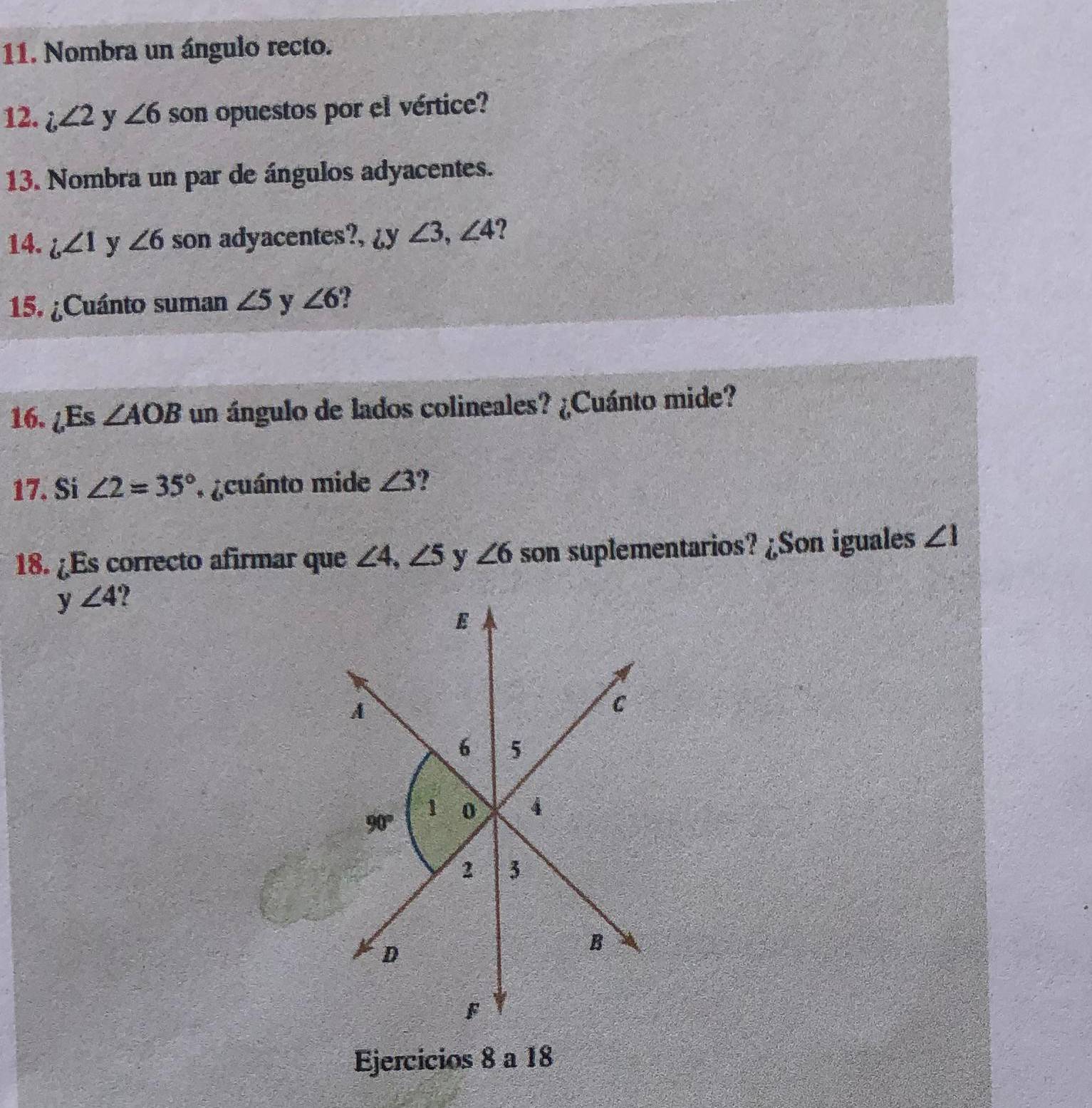 Nombra un ángulo recto.
12. i∠ 2 y ∠ 6 son opuestos por el vértice?
13. Nombra un par de ángulos adyacentes.
14. i,∠ 1 y ∠ 6 son adyacentes?, ¿y ∠ 3,∠ 4 ?
15. ¿Cuánto suman ∠ 5 y ∠ 6 ?
16. ¿Es ∠ AOB un ángulo de lados colineales? ¿Cuánto mide?
17. Si ∠ 2=35° *  ¿cuánto mide ∠ 3
18. ¿Es correcto afirmar que ∠ 4,∠ 5 y ∠ 6 son suplementarios? ¿Son iguales ∠ 1
y ∠ 4 7 
Ejercicios 8 a 18