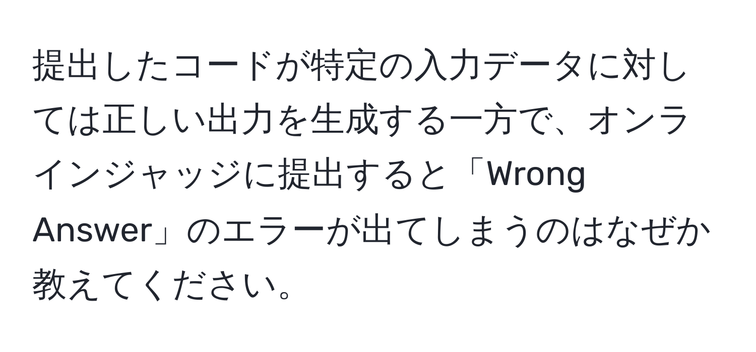 提出したコードが特定の入力データに対しては正しい出力を生成する一方で、オンラインジャッジに提出すると「Wrong Answer」のエラーが出てしまうのはなぜか教えてください。