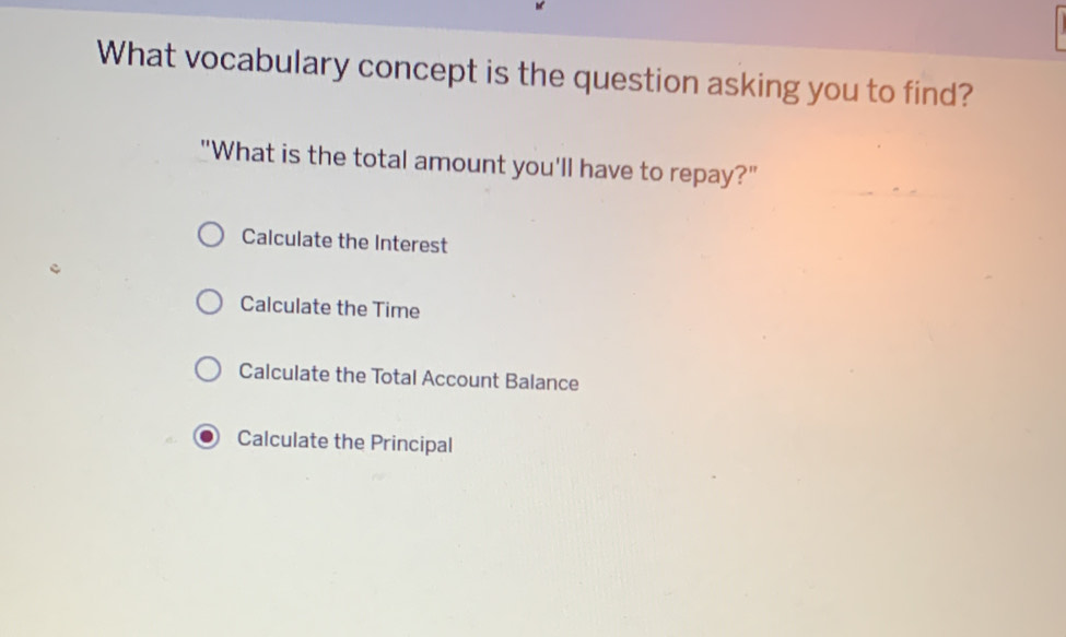 What vocabulary concept is the question asking you to find?
"What is the total amount you'll have to repay?"
Calculate the Interest
Calculate the Time
Calculate the Total Account Balance
Calculate the Principal