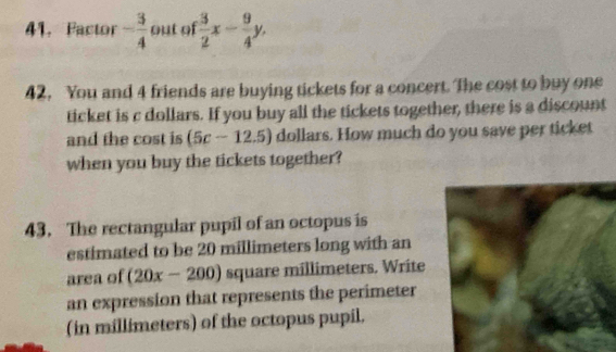 Pactor - 3/4  out of  3/2 x- 9/4 y, 
42, You and 4 friends are buying tickets for a concert. The cost to buy one 
ticket is c dollars. If you buy all the tickets together, there is a discount 
and the cost is (5c-12.5) dollars. How much do you save per ticket 
when you buy the tickets together? 
43. The rectangular pupil of an octopus is 
estimated to be 20 millimeters long with an 
area of (20x-200) square millimeters. Write 
an expression that represents the perimeter 
(in millimeters) of the octopus pupil.