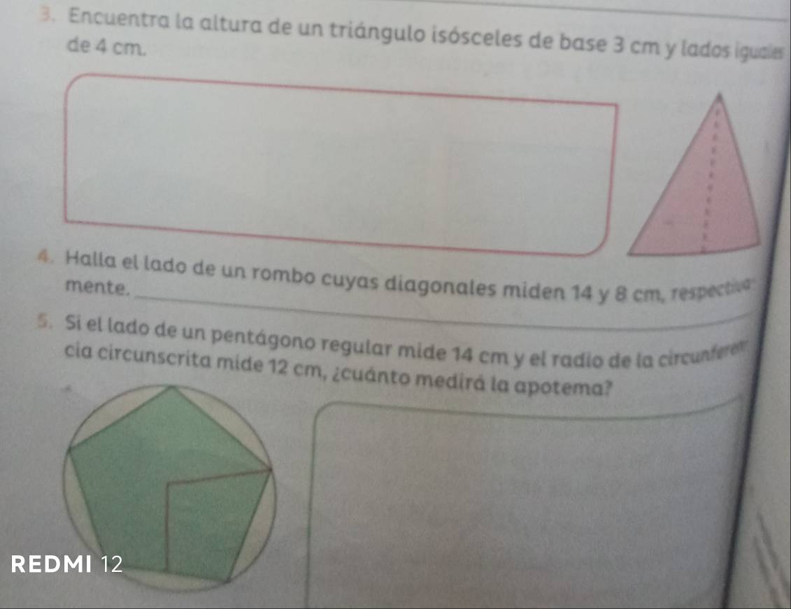 Encuentra la altura de un triángulo isósceles de base 3 cm y lados iguaies 
de 4 cm. 
_ 
4. Halla el lado de un rombo cuyas diagonales miden 14 y 8 cm, respectivn 
mente. 
5. Si el lado de un pentágono regular mide 14 cm y el radio de la circunfere 
cia circunscrita mide 12 cm, ¿cuánto medirá la apotema?