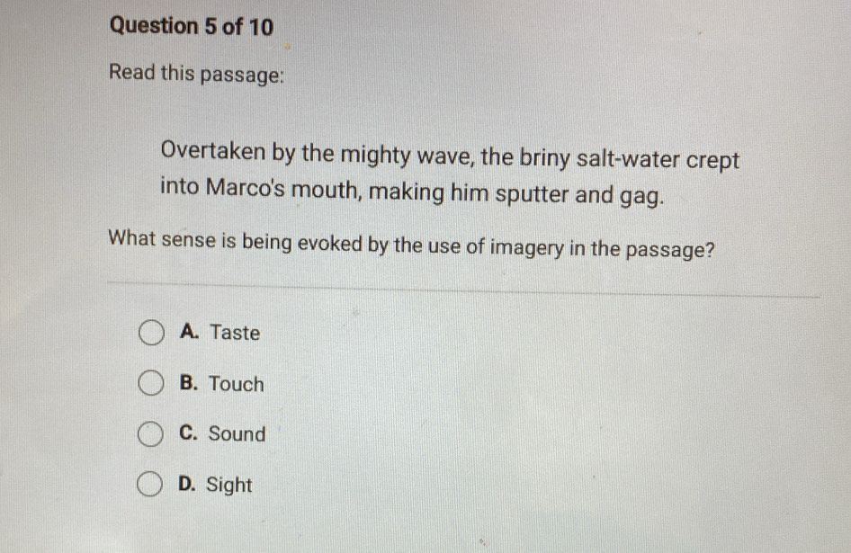 Read this passage:
Overtaken by the mighty wave, the briny salt-water crept
into Marco's mouth, making him sputter and gag.
What sense is being evoked by the use of imagery in the passage?
A. Taste
B. Touch
C. Sound
D. Sight