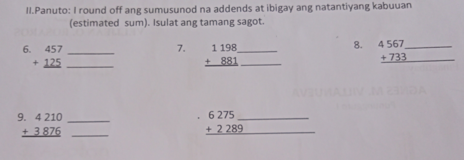 II.Panuto: I round off ang sumusunod na addends at ibigay ang natantiyang kabuuan
(estimated sum). Isulat ang tamang sagot.
7. beginarrayr 1198 +881 hline endarray
8.
6. beginarrayr 457 +125 hline endarray ___ __ beginarrayr 4567_  +733 hline endarray _
__ beginarrayr 4210 +3876 hline endarray
__ beginarrayr 6275 +2289 hline endarray