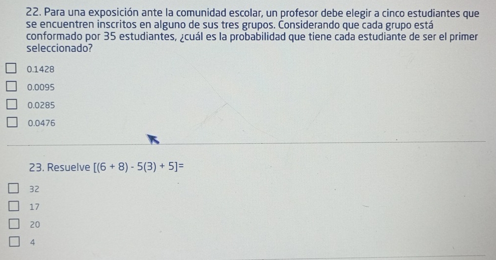 Para una exposición ante la comunidad escolar, un profesor debe elegir a cinco estudiantes que
se encuentren inscritos en alguno de sus tres grupos. Considerando que cada grupo está
conformado por 35 estudiantes, ¿cuál es la probabilidad que tiene cada estudiante de ser el primer
seleccionado?
0.1428
0.0095
0.0285
0.0476
23. Resuelve [(6+8)-5(3)+5]=
32
17
20
4