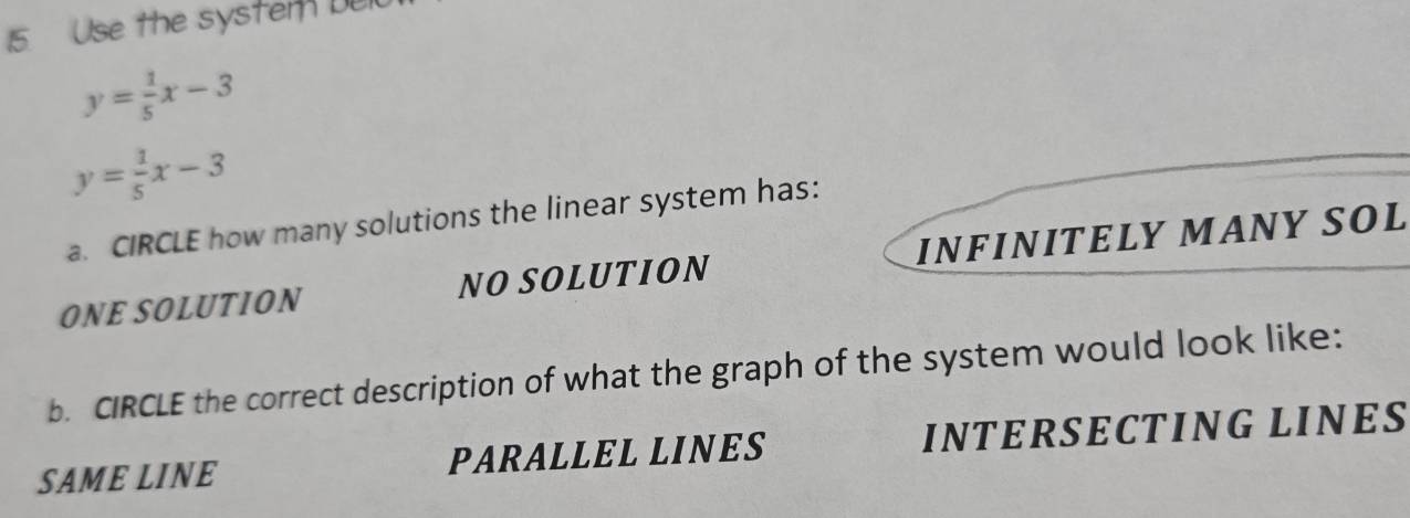 Use the system Del
y= 1/5 x-3
y= 1/5 x-3
a. CIRCLE how many solutions the linear system has:
ONE SOLUTION NO SOLUTION INFINITELY MANY SOL
b. CIRCLE the correct description of what the graph of the system would look like:
SAME LINE PARALLEL LINES INTERSECTING LINES