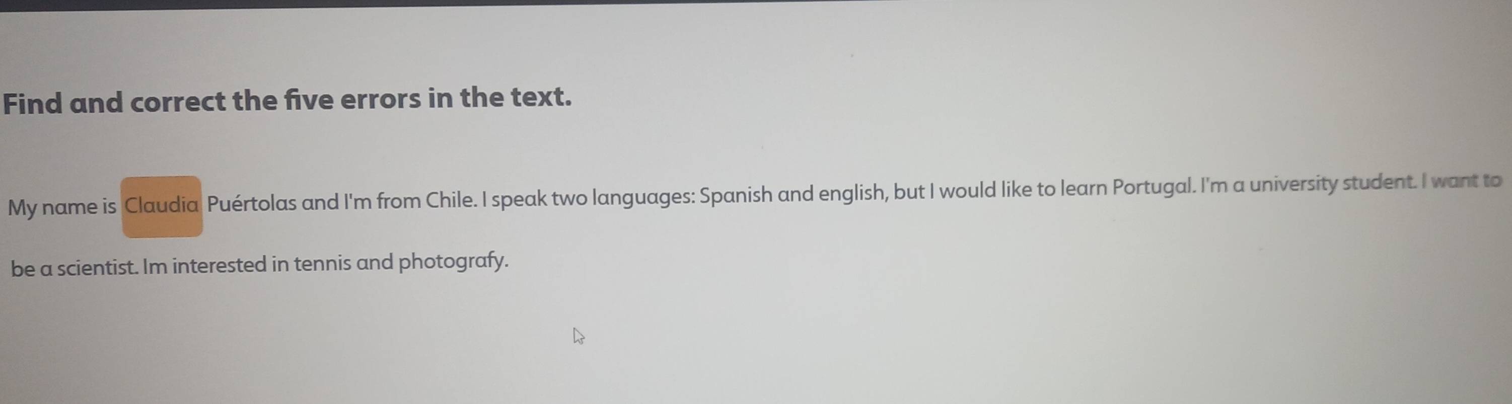 Find and correct the five errors in the text. 
My name is Claudia Puértolas and I'm from Chile. I speak two languages: Spanish and english, but I would like to learn Portugal. I'm a university student. I want to 
be a scientist. Im interested in tennis and photografy.