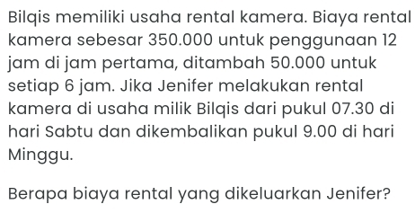 Bilqis memiliki usaha rental kamera. Biaya rental 
kamera sebesar 350.000 untuk penggunaan 12
jam di jam pertama, ditambah 50.000 untuk 
setiap 6 jam. Jika Jenifer melakukan rental 
kamera di usaha milik Bilqis dari pukul 07.30 di 
hari Sabtu dan dikembalikan pukul 9.00 di hari 
Minggu. 
Berapa biaya rental yang dikeluarkan Jenifer?