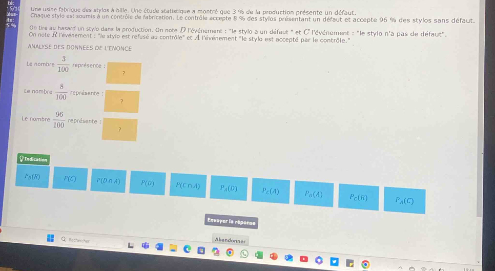 té
5/10 Une usine fabrique des stylos à bille. Une étude statistique a montré que 3 % de la production présente un défaut.
téus Chaque stylo est soumis à un contrôle de fabrication. Le contrôle accepte 8 % des stylos présentant un défaut et accepte 96 % des stylos sans défaut.
ite:
' 5 % On tire au hasard un stylo dans la production. On note D l'événement : "le stylo a un défaut " et C l'événement : "le stylo n'a pas de défaut".
On note R l'événement : "le stylo est refusé au contrôle" et À l'événement "le stylo est accepté par le contrôle."
ANALYSE DES DONNEES DE L'ENONCE
Le nombre  3/100  représente :
?
Le nombre  8/100  représente :
?
Le nombre  96/100  représente :
?
♀ Indication
P_D(R) P(C) P(D∩ A) P(D) P(C∩ A) P_A(D) P_C(A) P_D(A) P_C(R)
P_A(C)
Envoyer la réponse
Q Rechercher
Abandonner