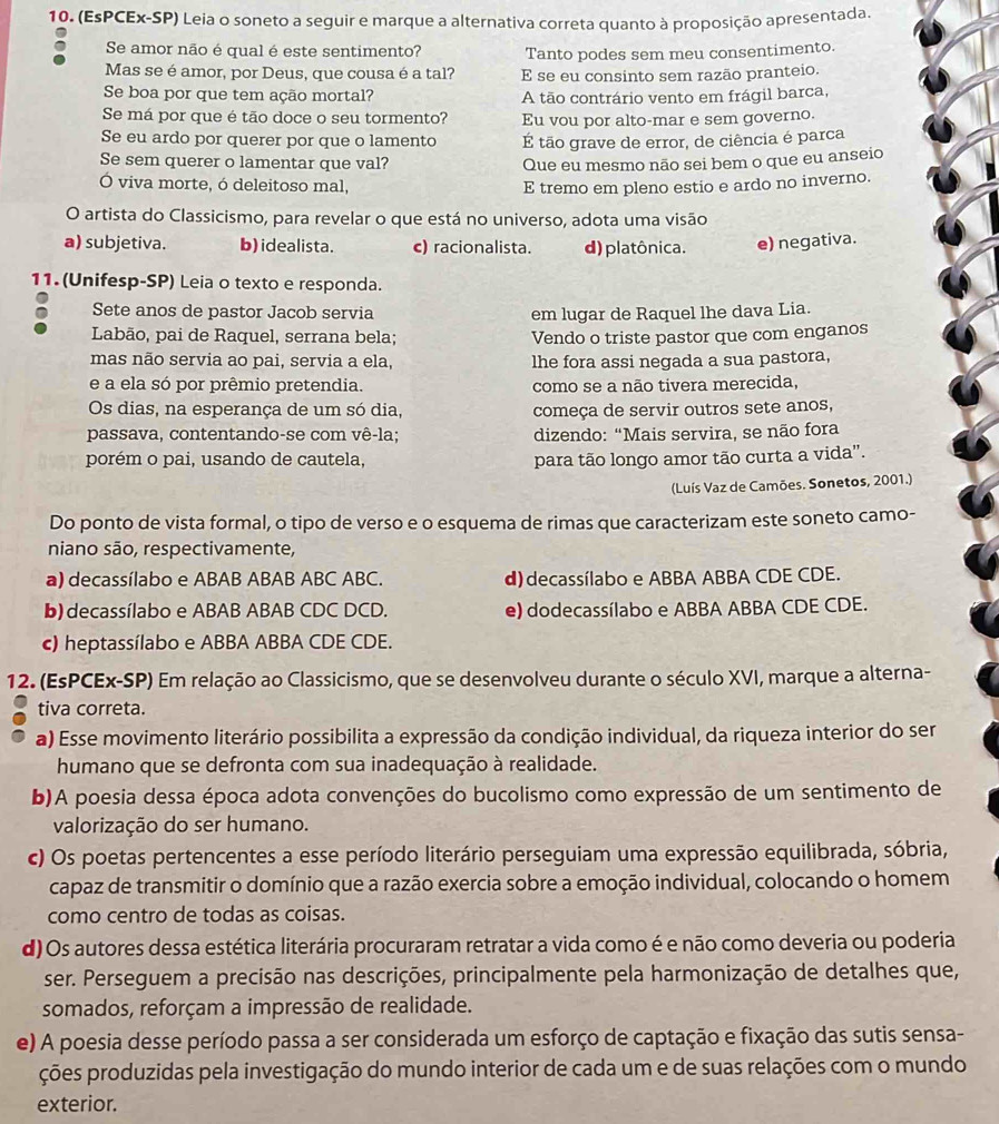 (EsPCEx-SP) Leia o soneto a seguir e marque a alternativa correta quanto à proposição apresentada.
Se amor não é qual é este sentimento? Tanto podes sem meu consentimento.
Mas se é amor, por Deus, que cousa é a tal? E se eu consinto sem razão pranteio.
Se boa por que tem ação mortal? A tão contrário vento em frágil barca,
Se má por que é tão doce o seu tormento? Eu vou por alto-mar e sem governo.
Se eu ardo por querer por que o lamento É tão grave de error, de ciência é parca
Se sem querer o lamentar que val? Que eu mesmo não sei bem o que eu anseio
Ó viva morte, ó deleitoso mal,
E tremo em pleno estio e ardo no inverno.
O artista do Classicismo, para revelar o que está no universo, adota uma visão
a) subjetiva. b) idealista. c) racionalista. d) platônica. e) negativa.
11. (Unifesp-SP) Leia o texto e responda.
Sete anos de pastor Jacob servia em lugar de Raquel lhe dava Lia.
Labão, pai de Raquel, serrana bela; Vendo o triste pastor que com enganos
mas não servia ao pai, servia a ela, lhe fora assi negada a sua pastora,
e a ela só por prêmio pretendia. como se a não tivera merecida,
Os dias, na esperança de um só dia, começa de servir outros sete anos,
passava, contentando-se com vê-la; dizendo: “Mais servira, se não fora
porém o pai, usando de cautela, para tão longo amor tão curta a vida'.
(Luís Vaz de Camões. Sonetos, 2001.)
Do ponto de vista formal, o tipo de verso e o esquema de rimas que caracterizam este soneto camo-
niano são, respectivamente,
a) decassílabo e ABAB ABAB ABC ABC. d) decassílabo e ABBA ABBA CDE CDE.
b) decassílabo e ABAB ABAB CDC DCD. e) dodecassílabo e ABBA ABBA CDE CDE.
c) heptassílabo e ABBA ABBA CDE CDE.
12. (EsPCEx-SP) Em relação ao Classicismo, que se desenvolveu durante o século XVI, marque a alterna-
tiva correta.
a) Esse movimento literário possibilita a expressão da condição individual, da riqueza interior do ser
humano que se defronta com sua inadequação à realidade.
b)A poesia dessa época adota convenções do bucolismo como expressão de um sentimento de
valorização do ser humano.
c) Os poetas pertencentes a esse período literário perseguiam uma expressão equilibrada, sóbria,
capaz de transmitir o domínio que a razão exercia sobre a emoção individual, colocando o homem
como centro de todas as coisas.
d) Os autores dessa estética literária procuraram retratar a vida como é e não como deveria ou poderia
ser. Perseguem a precisão nas descrições, principalmente pela harmonização de detalhes que,
somados, reforçam a impressão de realidade.
e) A poesia desse período passa a ser considerada um esforço de captação e fixação das sutis sensa-
ções produzidas pela investigação do mundo interior de cada um e de suas relações com o mundo
exterior.