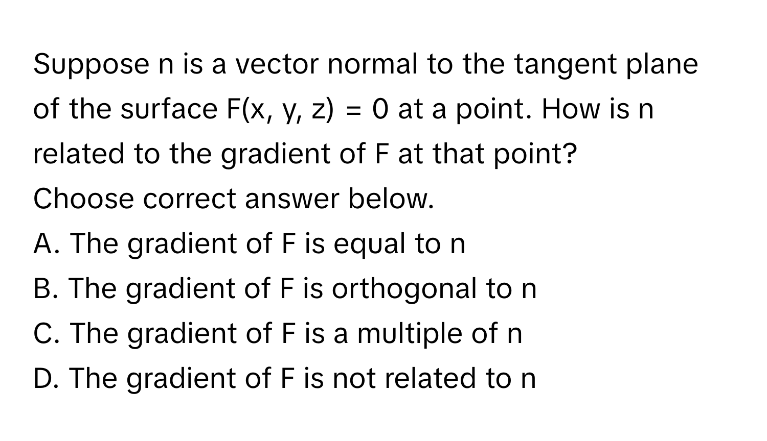 Suppose n is a vector normal to the tangent plane of the surface F(x, y, z) = 0 at a point. How is n related to the gradient of F at that point? 
Choose correct answer below.
A. The gradient of F is equal to n
B. The gradient of F is orthogonal to n
C. The gradient of F is a multiple of n
D. The gradient of F is not related to n