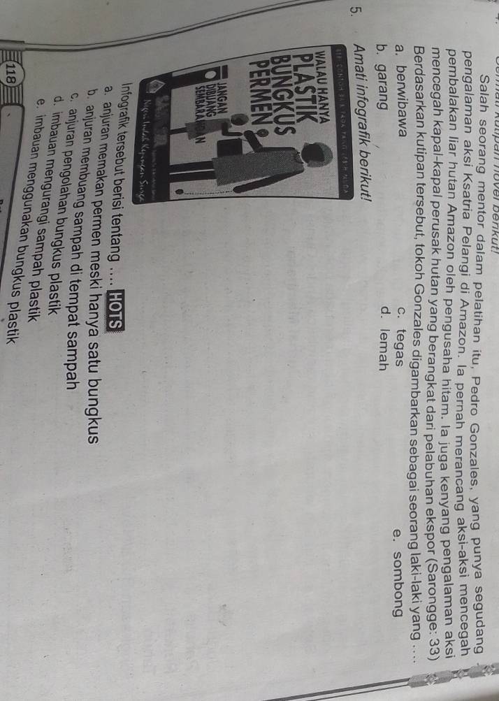 matr Kutpan nover benkut!
Salah seorang mentor dalam pelatihan itu, Pedro Gonzales, yang punya segudang
pengalaman aksi Ksatria Pelangi di Amazon. la pernah merancang aksi-aksi mencegah
pembalakan liar hutan Amazon oleh pengusaha hitam. Ia juqa kenyang pengalaman aksi
mencegah kapal-kapal perusak hutan yang berangkat dari pelabuhan ekspor (Sarongge: 33)
Berdasarkan kutipan tersebut, tokoh Gonzales digambarkan sebagai seorang laki-laki yang . ...
a. berwibawa c. tegas
e.sombong
b. garang
d. lemah
5. mati infografik berikut!
Infografik tersebut berisi tentang HOTS
a. anjuran memakan permen meski hanya satu bungkus
b. anjuran membuang sampah di tempat sampah
c. anjuran pengolahan bungkus plastik
d. imbauan mengurangi sampah plastik
e. imbauan menggunakan bungkus plastik
118