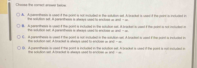 Choose the correct answer below.
A. A parenthesis is used if the point is not included in the solution set. A bracket is used if the point is included in
the solution set. A parenthesis is always used to enclose ∞ and - ∞.
B. A parenthesis is used if the point is included in the solution set. A bracket is used if the point is not included in
the solution set. A parenthesis is always used to enclose ∞ and - ∞
C. A parenthesis is used if the point is not included in the solution set. A bracket is used if the point is included in
the solution set. A bracket is always used to enclose ∞ and -∞.
D. A parenthesis is used if the point is included in the solution set. A bracket is used if the point is not included in
the solution set. A bracket is always used to enclose ∞ and - ∞.