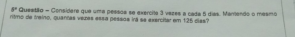 5^a Questão - Considere que uma pessoa se exercite 3 vezes a cada 5 dias. Mantendo o mesmo 
ritmo de treino, quantas vezes essa pessoa irá se exercitar em 125 dias?