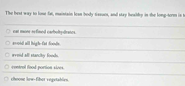 The best way to lose fat, maintain lean body tissues, and stay healthy in the long-term is t
eat more refined carbohydrates.
avoid all high-fat foods.
avoid all starchy foods.
control food portion sizes.
choose low-fiber vegetables.