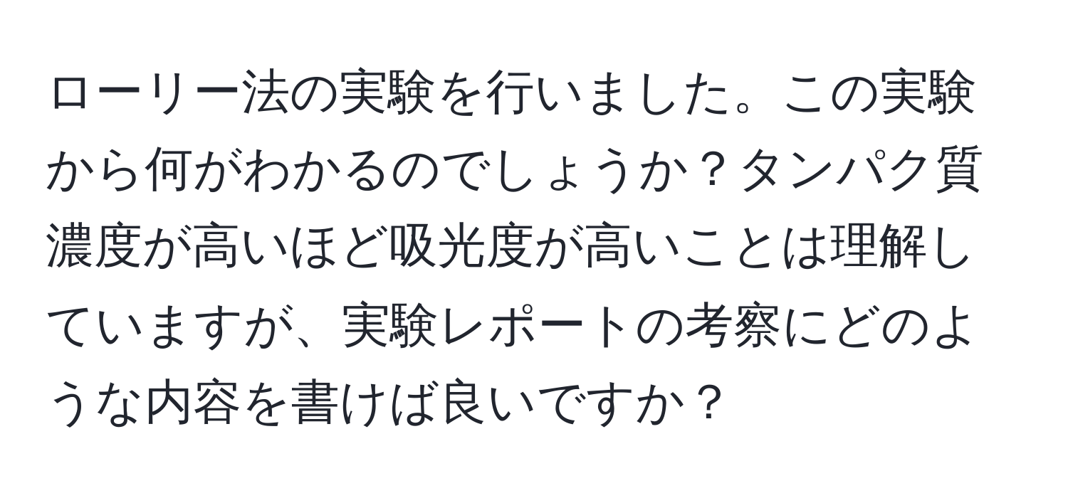 ローリー法の実験を行いました。この実験から何がわかるのでしょうか？タンパク質濃度が高いほど吸光度が高いことは理解していますが、実験レポートの考察にどのような内容を書けば良いですか？