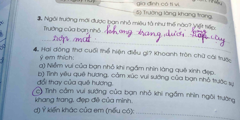 un: nhiều
_gia đình có ti vi.
5) Trường làng khang trang,
_
3. Ngôi trường mới được bạn nhỏ miêu tả như thế nào? Yiết tiếp:
Trường của bạn nhỏ
_
L
00 4. Hai dòng thơ cuối thể hiện điều gì? Khoanh tròn chữ cái trước
a
em thích:
a) Niềm vui của bạn nhỏ khi ngắm nhìn làng quê xinh đẹp.
b) Tình yêu quê hương, cảm xúc vui sướng của bạn nhỏ trước sự
đổi thay của quê hương.
c) Tình cảm vui sướng của bạn nhỏ khi ngắm nhìn ngôi trường
khang trang, đẹp đẽ của mình.
d) Ý kiến khác của em (nếu có):_