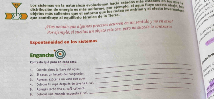 Los sistemas en la naturaleza evolucionan hacia estados más estables en los que la un 
distribución de energía es más uniforme, por ejemplo, el agua fluye cuesta abajo, los a do. A 
objetos más calientes que el entorno que los rodea se enfrían y el efecto invernadero desorden 
que contribuye al equilibrio térmico de la Tierra. 
¿Has notado que algunos procesos ocurren en un sentido y no en otro? estados de 
Por ejemplo, si sueltas un objeto este cae, pero no sucede lo contrario o ranto, me dará debid 
Espontaneidad en los sistemas 
sblec entropí 
En u 
Enganche 
Contesta qué pasa en cada caso._ 
to v 
_ 
1. Cuando abres la llave del agua. 
_ 
electo i 
_ 
2. Si sacas un helado del congelador. 
eria prác 
3. Agregas azúcar a un vaso con agua. 
_ 
4. Colocas tu ropa después de lavarla al sol._ 
Elp 
5. Agregas leche fría al café caliente. 
ea par 
6. Colocas una moneda expuesta al sol. 
ero,