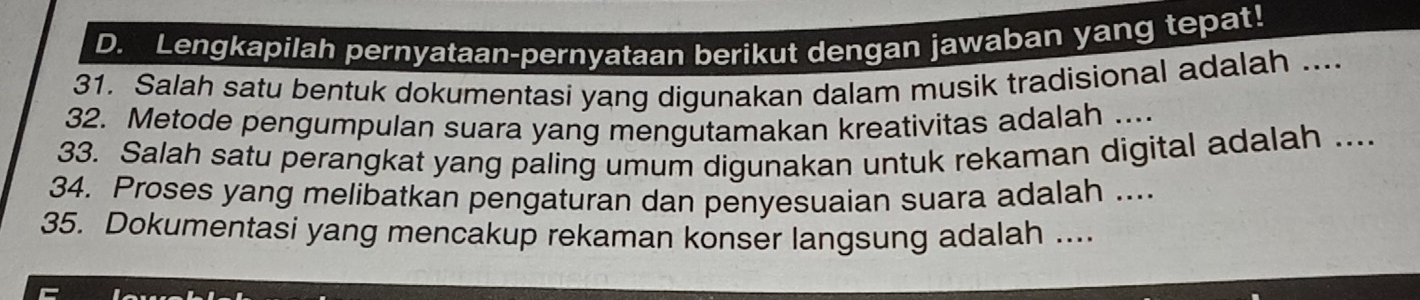 Lengkapilah pernyataan-pernyataan berikut dengan jawaban yang tepat! 
31. Salah satu bentuk dokumentasi yang digunakan dalam musik tradisional adalah .... 
32. Metode pengumpulan suara yang mengutamakan kreativitas adalah .... 
33. Salah satu perangkat yang paling umum digunakan untuk rekaman digital adalah .... 
34. Proses yang melibatkan pengaturan dan penyesuaian suara adalah .... 
35. Dokumentasi yang mencakup rekaman konser langsung adalah ....