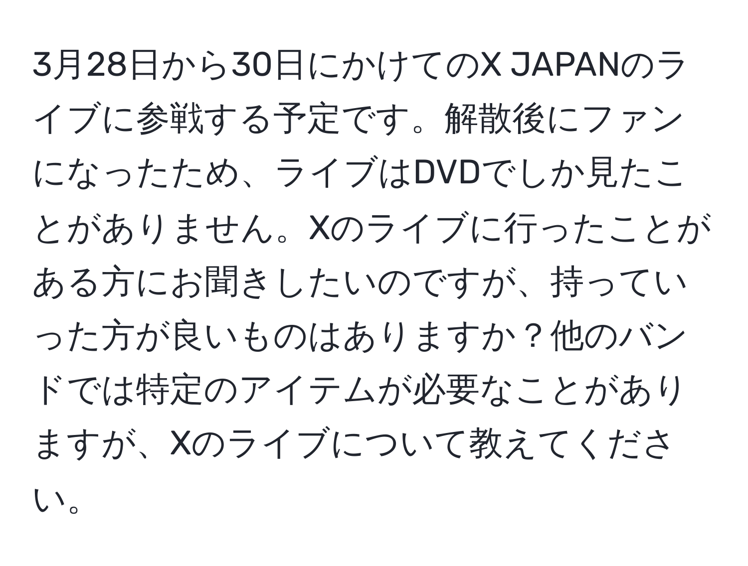 3月28日から30日にかけてのX JAPANのライブに参戦する予定です。解散後にファンになったため、ライブはDVDでしか見たことがありません。Xのライブに行ったことがある方にお聞きしたいのですが、持っていった方が良いものはありますか？他のバンドでは特定のアイテムが必要なことがありますが、Xのライブについて教えてください。