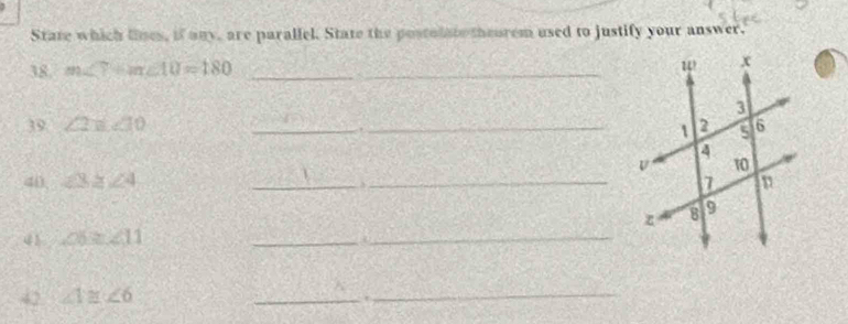 State which lines, if any, are parallel. State the postolato theorem used to justify your answer. 
38. m∠ 7+m∠ 10=180 _ 
39 ∠ 2=∠ 10 __ 
40 ∠ 3≥ ∠ 4 __ 
_ 
41 ∠ 6≥ ∠ 11
_n 
42 ∠ 1≌ ∠ 6
_ 
_.