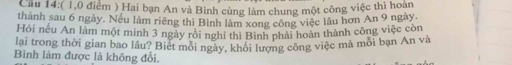 Cầu 14:( 1,0 điểm ) Hai bạn An và Bình cùng làm chung một công việc thì hoàn 
thành sau 6 ngày. Nếu làm riêng thì Bình làm xong công việc lâu hơn An 9 ngày. 
Hỏi nếu An làm một mình 3 ngày rồi nghỉ thì Bình phải hoàn thành công việc còn 
lại trong thời gian bao lâu? Biết mỗi ngày, khối lượng công việc mà mỗi bạn An và 
Bình làm được là không đổi.