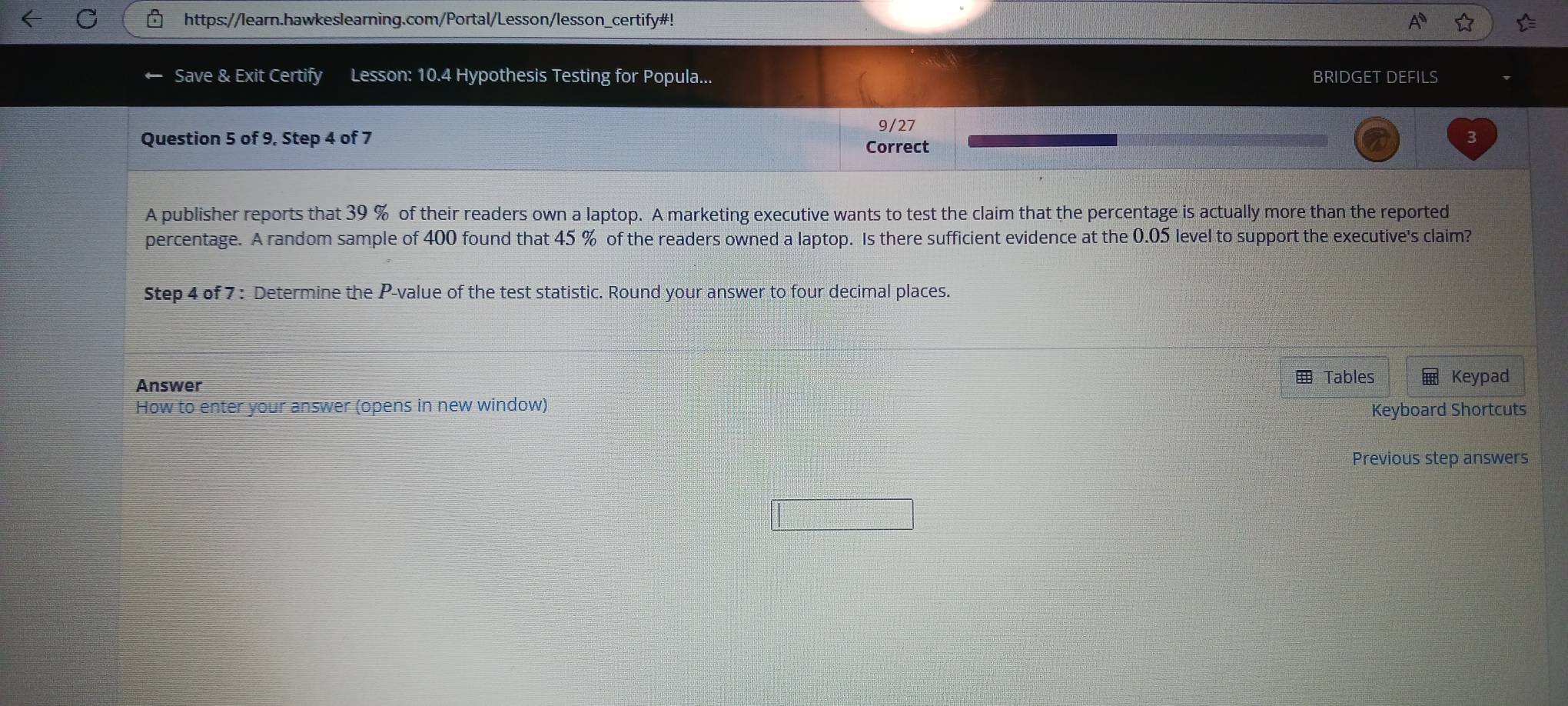 https://learn.hawkeslearning.com/Portal/Lesson/lesson_certify#! 
Save & Exit Certify Lesson: 10.4 Hypothesis Testing for Popula... BRIDGET DEFILS 
9/27 
Question 5 of 9, Step 4 of 7 Correct 
A publisher reports that 39 % of their readers own a laptop. A marketing executive wants to test the claim that the percentage is actually more than the reported 
percentage. A random sample of 400 found that 45 % of the readers owned a laptop. Is there sufficient evidence at the 0.05 level to support the executive's claim? 
Step 4 of 7 : Determine the P -value of the test statistic. Round your answer to four decimal places. 
Tables 
Answer Keypad 
How to enter your answer (opens in new window) Keyboard Shortcuts 
Previous step answers