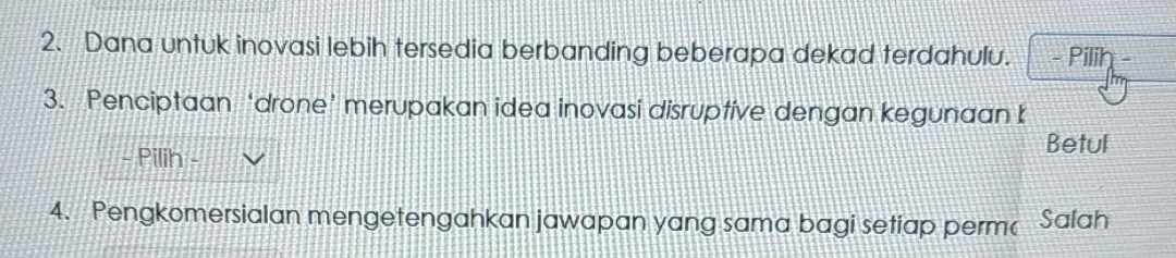 Dana untuk inovasi lebih tersedia berbanding beberapa dekad terdahulu. - Pilih 
3. Penciptaan ‘drone’ merupakan idea inovasi disruptive dengan kegunaan b 
- Pilih 
Betul 
4. Pengkomersialan mengetengahkan jawapan yang sama bagi setiap perm Salah