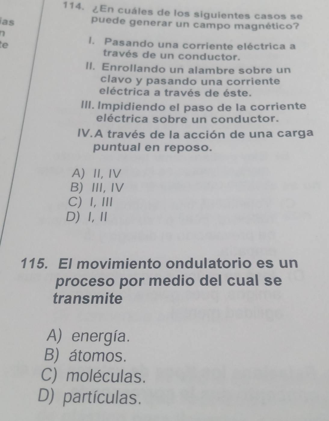 ¿En cuáles de los siguientes casos se
ias
puede generar un campo magnético?
te
I. Pasando una corriente eléctrica a
través de un conductor.
II. Enrollando un alambre sobre un
clavo y pasando una corriente
eléctrica a través de éste.
III. Impidiendo el paso de la corriente
eléctrica sobre un conductor.
IV.A través de la acción de una carga
puntual en reposo.
A) II, IV
B) III, IV
C)I, ⅢI
D) Ⅰ,Ⅱ
115. El movimiento ondulatorio es un
proceso por medio del cual se
transmite
A) energía.
B) átomos.
C) moléculas.
D) partículas.