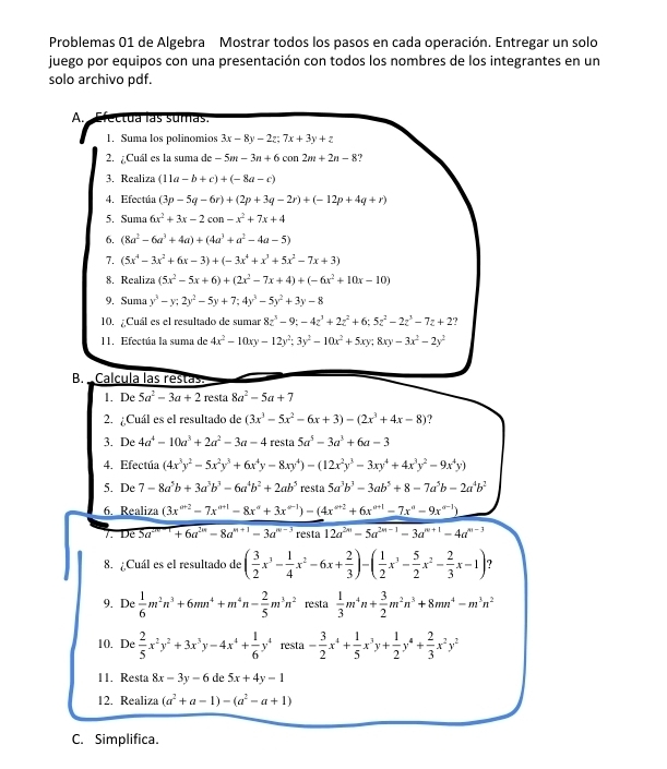 Problemas 01 de Algebra Mostrar todos los pasos en cada operación. Entregar un solo
juego por equipos con una presentación con todos los nombres de los integrantes en un
solo archivo pdf.
A. actua las sumas
1. Suma los polinomios 3x-8y-2z;7x+3y+z
2. ¿Cuál es la suma de -5m-3n+6con2m+2n-8
3. Realiza (11a-b+c)+(-8a-c)
4. Efectúa (3p-5q-6r)+(2p+3q-2r)+(-12p+4q+r)
5. Suma 6x^2+3x-2con-x^2+7x+4
6. (8a^2-6a^3+4a)+(4a^3+a^2-4a-5)
7. (5x^4-3x^2+6x-3)+(-3x^4+x^3+5x^2-7x+3)
8. Realiza (5x^2-5x+6)+(2x^2-7x+4)+(-6x^2+10x-10)
9. Suma y^3-y;2y^2-5y+7;4y^3-5y^2+3y-8
10. ¿Cuál es el resultado de sumar 8z^3-9;-4z^3+2z^2+6;5z^2-2z^3-7z+2 ?
11. Efectúa la suma de 4x^2-10xy-12y^2:3y^2-10x^2+5xy;8xy-3x^2-2y^2
B.  Calcula las restas
1. De 5a^2-3a+2 resta 8a^2-5a+7
2. ¿Cuál es el resultado de (3x^3-5x^2-6x+3)-(2x^3+4x-8)
3. De 4a^4-10a^3+2a^2-3a-4 resta 5a^5-3a^3+6a-3
4. Efectúa (4x^3y^2-5x^2y^3+6x^4y-8xy^4)-(12x^2y^3-3xy^4+4x^3y^2-9x^4y)
5. De 7-8a^5b+3a^3b^3-6a^4b^2+2ab^5 resta 5a^3b^3-3ab^5+8-7a^5b-2a^4b^2
6. Realiza (3x^(a+2)-7x^(a+1)-8x^a+3x^(a-1))-(4x^(a+2)+6x^(a+1)-7x^a-9x^(a-1))
T. De5a^(-r)+6a^(2n)-8a^(n+1)-3a^(n-3) resta 12a^(2n)-5a^(2n-1)-3a^(n+1)-4a^(n-3)
8. ¿Cuál es el resultado de ( 3/2 x^3- 1/4 x^2-6x+ 2/3 )-( 1/2 x^3- 5/2 x^2- 2/3 x-1) ?
9. De  1/6 m^2n^3+6mn^4+m^4n- 2/5 m^3n^2 resta  1/3 m^4n+ 3/2 m^2n^3+8mn^4-m^3n^2
10. De  2/5 x^2y^2+3x^3y-4x^4+ 1/6 y^4 resta - 3/2 x^4+ 1/5 x^3y+ 1/2 y^4+ 2/3 x^2y^2
11. Resta 8x-3y-6 de 5x+4y-1
12. Realiza (a^2+a-1)-(a^2-a+1)
C. Simplifica.