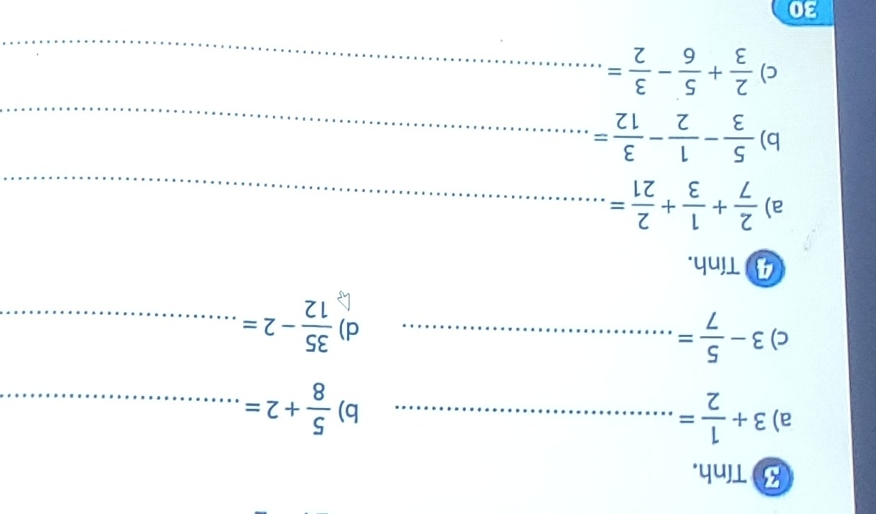 Tính. 
a) 3+ 1/2 = _ 
b)  5/8 +2= _ 
c) 3- 5/7 = _ 
d)  35/12 -2= _ 
4 Tính. 
a)  2/7 + 1/3 + 2/21 = _ 
b)  5/3 - 1/2 - 3/12 = _ 
c)  2/3 + 5/6 - 3/2 = _ 
30