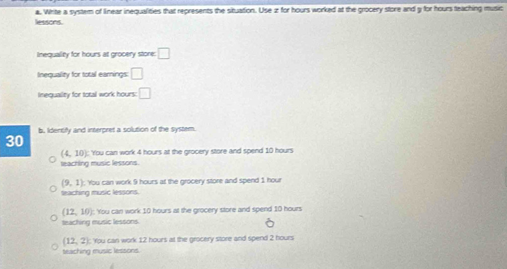 Write a system of linear inequalities that represents the situation. Use z for hours worked at the grocery store and y for hours teaching music
lessons.
Inequality for hours at grocery store: □ 
Inequality for total earnings: □ 
Inequality for total work hours: □ 
b. Identify and interpret a solution of the system.
30
(4,10) You can work 4 hours at the grocery store and spend 10 hours
teaching music lessons.
(9,1) You can work 9 hours at the grocery store and spend 1 hour
teaching music lessons.
(12,10) You can work 10 hours at the grocery store and spend 10 hours
teaching music lessons.
(12,2) You can work 12 hours at the grocery store and spend 2 hours
teaching music lessons.