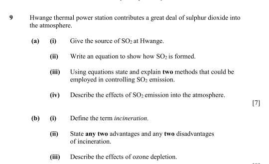 Hwange thermal power station contributes a great deal of sulphur dioxide into 
the atmosphere. 
(a) (i) Give the source of SO_2 at Hwange. 
(ii) Write an equation to show how SO_2 is formed. 
(iii) Using equations state and explain two methods that could be 
employed in controlling SO_2 emission. 
(iv) Describe the effects of SO_2 emission into the atmosphere. 
[7] 
(b) (i) Define the term incineration, 
(ii) State any two advantages and any two disadvantages 
of incineration. 
(iii) Describe the effects of ozone depletion.