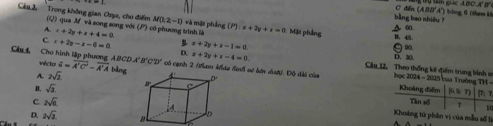 +a=1
C đến tng trụ tam giác ABC.A'B'
(ABB'A') ảng 6 (tham k
bằng bao nhiêu  ?
Câu 3, Trong không gian Ozyz, cho điểm M(1;2,-1) và mặt phẳng (P) : :x+2y+z=0 Mặt phầng B. 45
(Q) qua M và song song với (P) có phương trình là
A. x+2y+z+4=0
A 60.
C. x+2y-z-6=0.
90.
x+2y+z-1=0. D. 30.
ABCD,A'B'C'D' x+2y+z-4=0.
D. Câu 12. Theo thống kê điêm trung bình m
Câu 4, Cho hình lập phương A vécto vector i=overline A'C'-overline A'A bằng có cạnh 2 (tham kháo hình về bên dượi). Độ dài của  học 2024 - 2025 của-

A. 2sqrt(2).
B. sqrt(3).
C. 2sqrt(6).
0
D. 2sqrt(3). ân vị của mẫu số lị