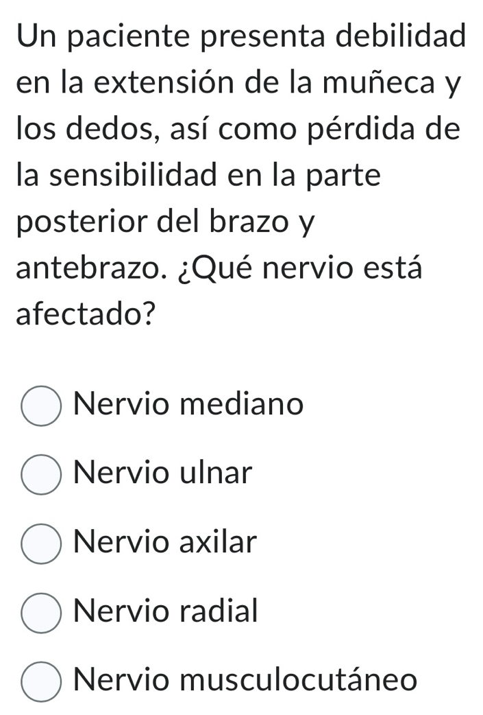 Un paciente presenta debilidad
en la extensión de la muñeca y
los dedos, así como pérdida de
la sensibilidad en la parte
posterior del brazo y
antebrazo. ¿Qué nervio está
afectado?
Nervio mediano
Nervio ulnar
Nervio axilar
Nervio radial
Nervio musculocutáneo