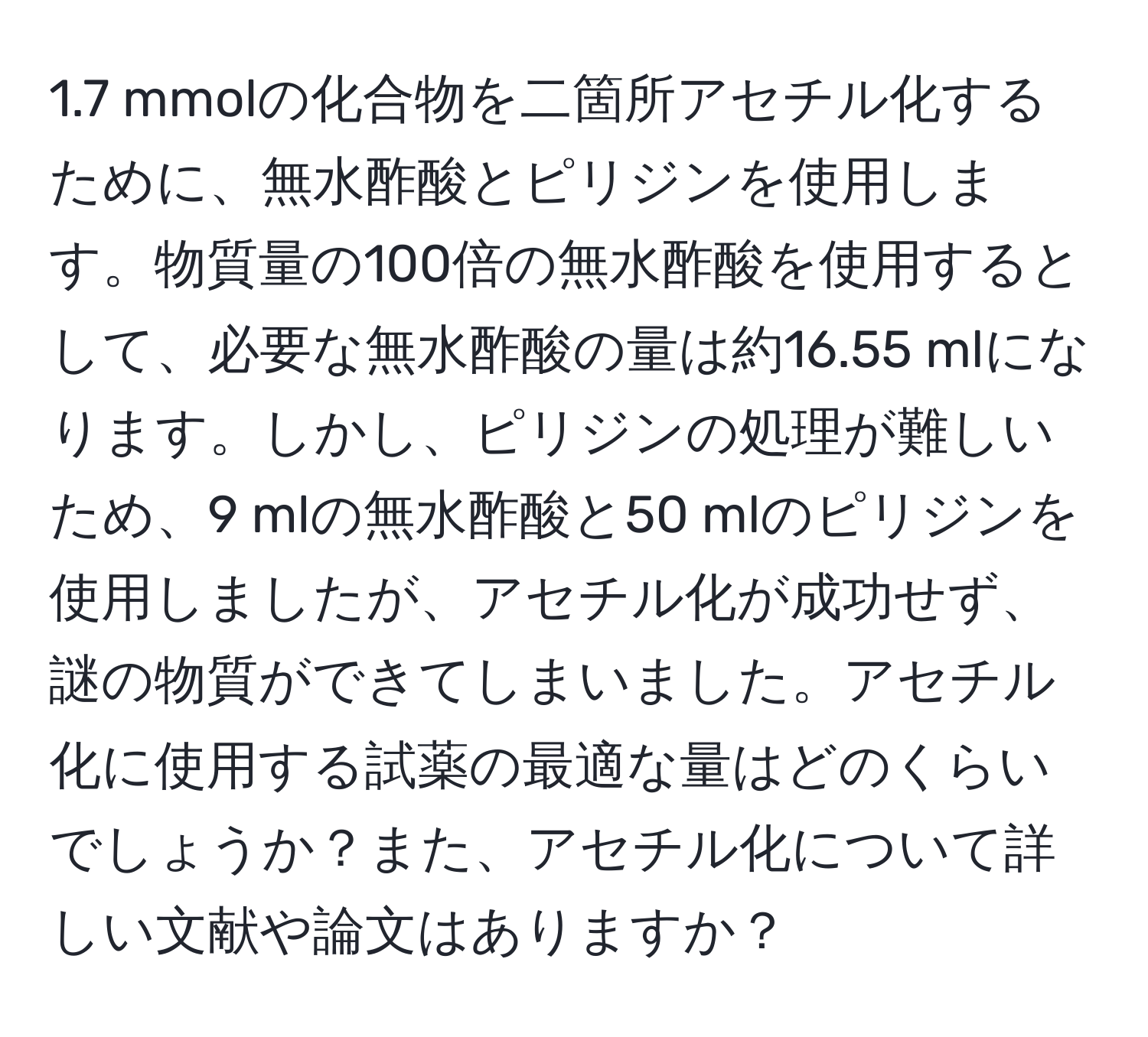 1.7 mmolの化合物を二箇所アセチル化するために、無水酢酸とピリジンを使用します。物質量の100倍の無水酢酸を使用するとして、必要な無水酢酸の量は約16.55 mlになります。しかし、ピリジンの処理が難しいため、9 mlの無水酢酸と50 mlのピリジンを使用しましたが、アセチル化が成功せず、謎の物質ができてしまいました。アセチル化に使用する試薬の最適な量はどのくらいでしょうか？また、アセチル化について詳しい文献や論文はありますか？