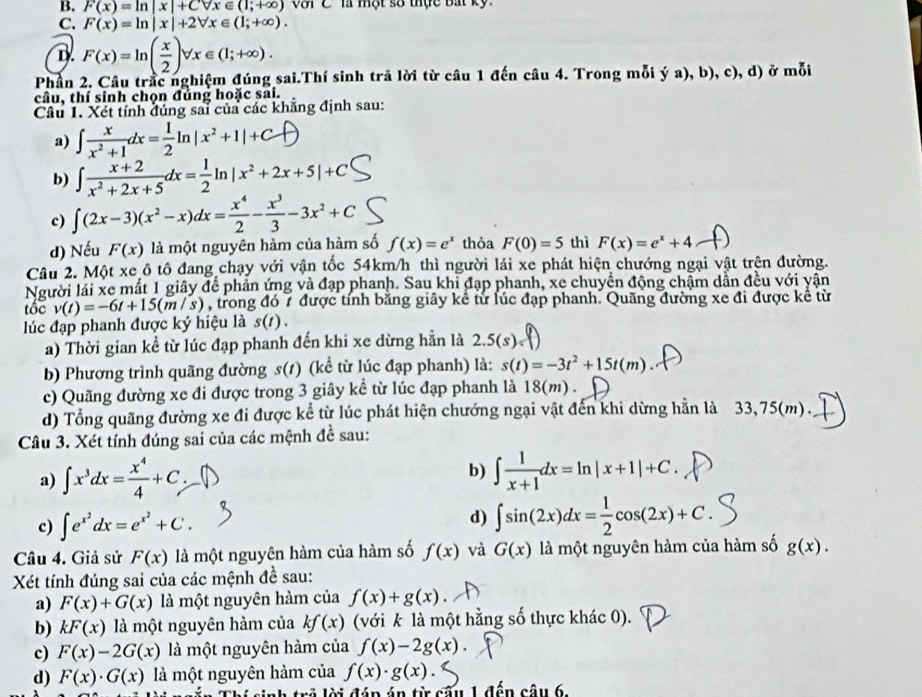 F(x)=ln |x|+Cforall x∈ (1;+∈fty ) với C là một số thực bắt kỹ
C. F(x)=ln |x|+2forall x∈ (1;+∈fty ).
D. F(x)=ln ( x/2 )forall x∈ (1;+∈fty ).
Phần 2. Câu trắc nghiệm đúng sai.Thí sinh trả lời từ câu 1 đến câu 4. Trong mỗi ý a), b), c), d) ở mỗi
câu, thí sinh chọn đủng hoặc sai.
Câu 1. Xét tính đúng sai của các khẳng định sau:
a) ∈t  x/x^2+1 dx= 1/2 ln |x^2+1|+C
b) ∈t  (x+2)/x^2+2x+5 dx= 1/2 ln |x^2+2x+5|+C
c) ∈t (2x-3)(x^2-x)dx= x^4/2 - x^3/3 -3x^2+C
d) Nếu F(x) là một nguyên hàm của hàm số f(x)=e^x thỏa F(0)=5 thì F(x)=e^x+4
Câu 2. Một xe ô tô đang chạy với vận tốc 54km/h thì người lái xe phát hiện chướng ngại vật trên đường.
Người lái xe mất 1 giây để phản ứng và đạp phanh. Sau khi đạp phanh, xe chuyển động chậm dẫn đều với yận
tốc v(t)=-6t+15(m/s) , trong đó 7 được tính băng giây kể từ lúc đạp phanh. Quãng đường xe đi được kê từ
lúc đạp phanh được ký hiệu là s(t).
a) Thời gian kể từ lúc đạp phanh đến khi xe dừng hằn là 2.5(s).
b) Phương trình quãng đường s(1) (kể từ lúc đạp phanh) là: s(t)=-3t^2+15t(m)
c) Quãng đường xe đi được trong 3 giây kể từ lúc đạp phanh là 18(m) .
d) Tổng quãng đường xe đi được kể từ lúc phát hiện chướng ngại vật đến khi dừng hằn là 33,75(m).
Câu 3. Xét tính đúng sai của các mệnh đề sau:
a) ∈t x^3dx= x^4/4 +C. b) ∈t  1/x+1 dx=ln |x+1|+C.
c) ∈t e^(x^2)dx=e^(x^2)+C.
d) ∈t sin (2x)dx= 1/2 cos (2x)+C.
Câu 4. Giả sử F(x) là một nguyên hàm của hàm số f(x) và G(x) là một nguyên hàm của hàm số g(x).
Xét tính đúng sai của các mệnh đề sau:
a) F(x)+G(x) là một nguyên hàm của f(x)+g(x).
b) kF(x) là một nguyên hàm của kf(x) (với k là một hằng số thực khác 0).
c) F(x)-2G(x) là một nguyên hàm của f(x)-2g(x).
d) F(x)· G(x) là một nguyên hàm của f(x)· g(x).
hí sinh trả lời đáp án từ câu 1 đến câu 6.