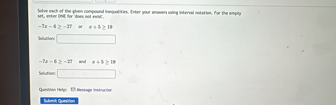 Solve each of the given compound inequalities. Enter your answers using interval notation. For the empty 
set, enter DNE for 'does not exist'.
-7x-6≥ -27 or x+5≥ 19
Solution: □
-7x-6≥ -27 and x+5≥ 19
Solution: □ 
Question Help: * Message instructor 
Submit Question