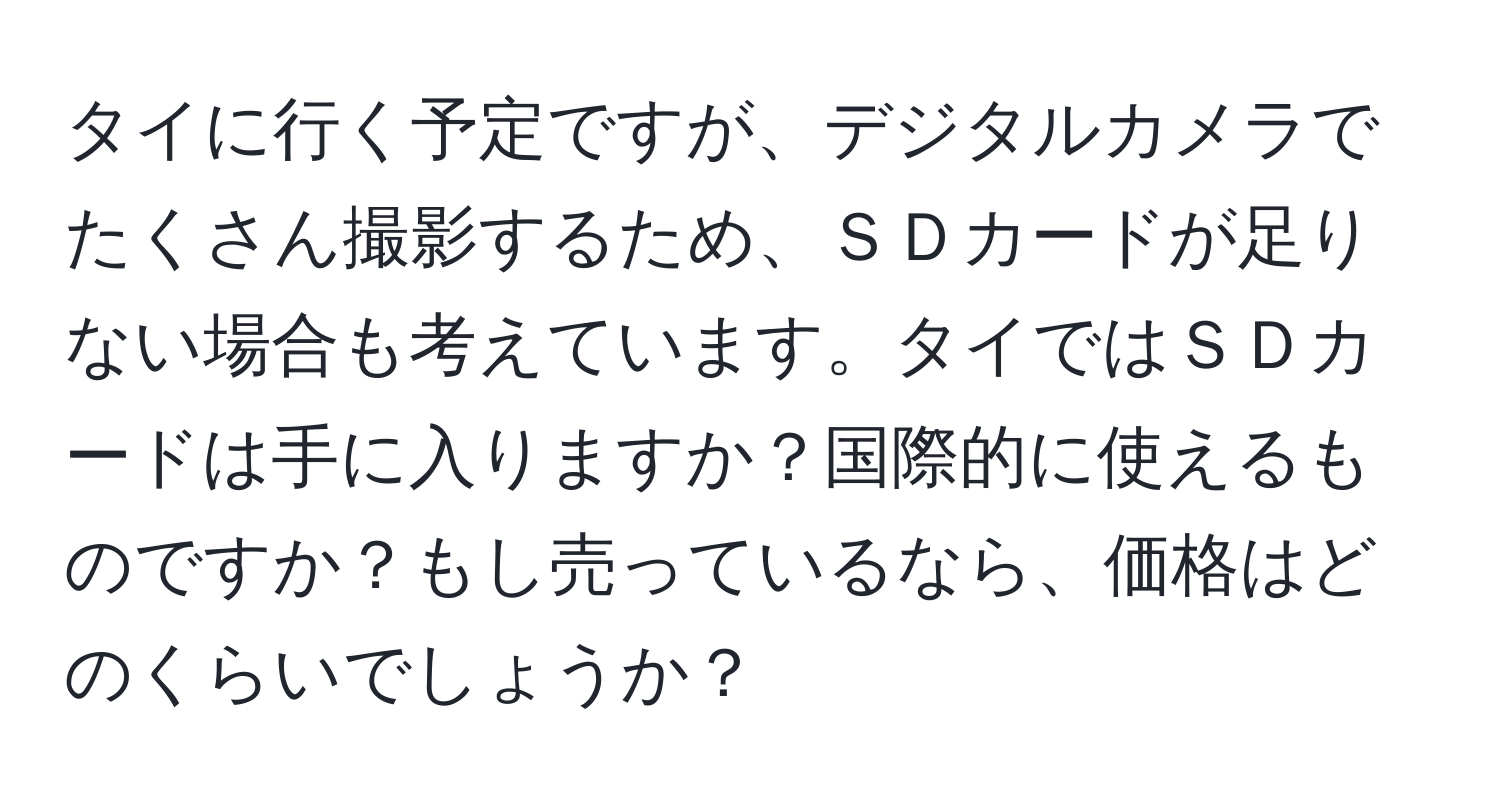 タイに行く予定ですが、デジタルカメラでたくさん撮影するため、ＳＤカードが足りない場合も考えています。タイではＳＤカードは手に入りますか？国際的に使えるものですか？もし売っているなら、価格はどのくらいでしょうか？