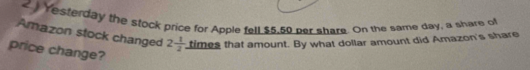 Yesterday the stock price for Apple fell $5,50 per share. On the same day, a share of 
Amazon stock changed 2 1/2 . times that amount. By what dollar amount did Amazon's share 
price change?