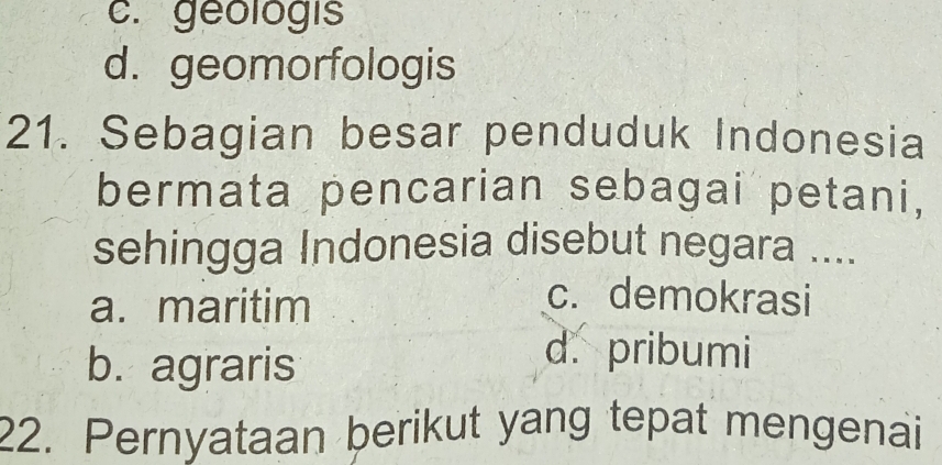 c. geologis
d. geomorfologis
21. Sebagian besar penduduk Indonesia
bermata pencarian sebagai petani,
sehingga Indonesia disebut negara ....
a. maritim
c. demokrasi
b. agraris
d. pribumi
22. Pernyataan berikut yang tepat mengenai